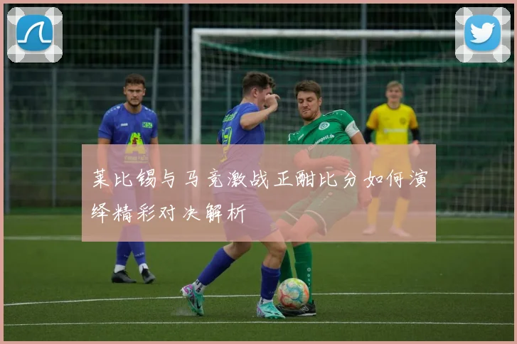 莱比锡与马竞激战正酣比分如何演绎精彩对决解析