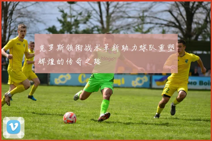 克罗斯领衔战术革新助力球队重塑辉煌的传奇之路