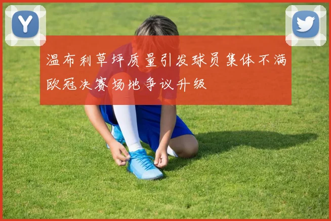 温布利草坪质量引发球员集体不满欧冠决赛场地争议升级