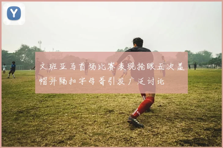 文班亚马首场比赛表现抢眼五次盖帽并隔扣字母哥引发广泛讨论