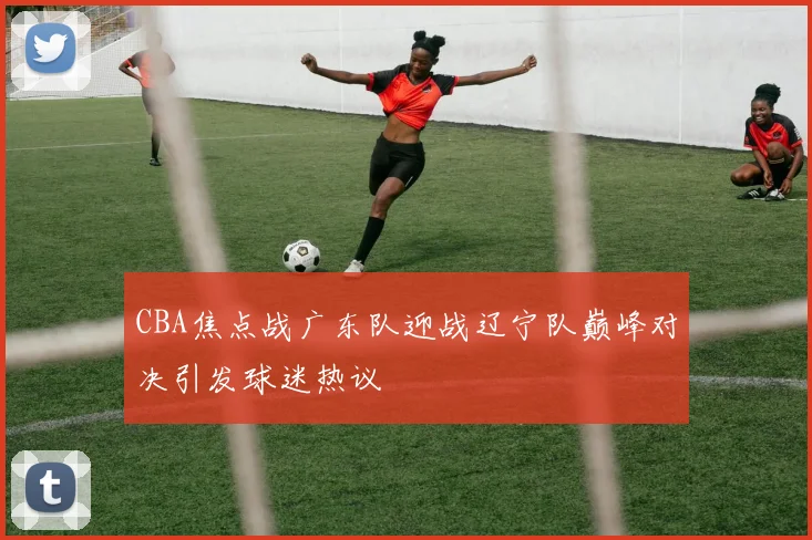 CBA焦点战广东队迎战辽宁队巅峰对决引发球迷热议