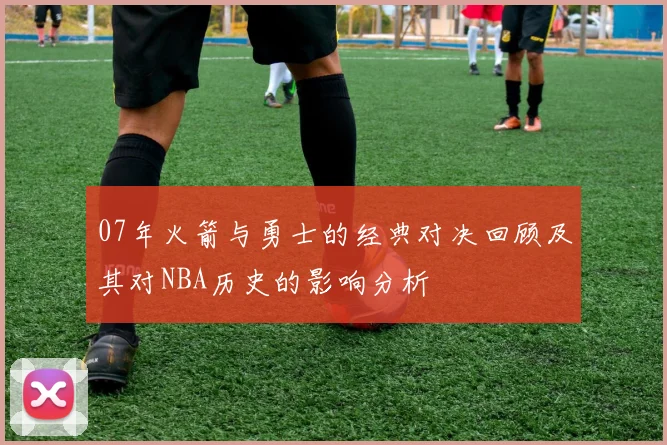 07年火箭与勇士的经典对决回顾及其对NBA历史的影响分析