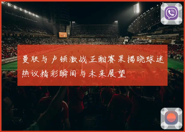 曼联与卢顿激战正酣赛果揭晓球迷热议精彩瞬间与未来展望