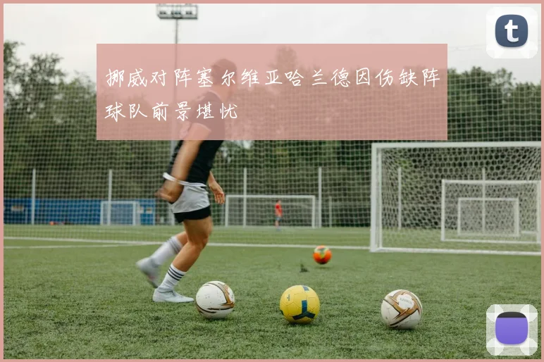 挪威对阵塞尔维亚哈兰德因伤缺阵球队前景堪忧