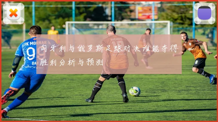 匈牙利与俄罗斯足球对决谁能夺得胜利分析与预测