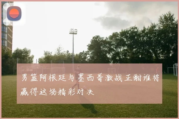 男篮阿根廷与墨西哥激战正酣谁将赢得这场精彩对决