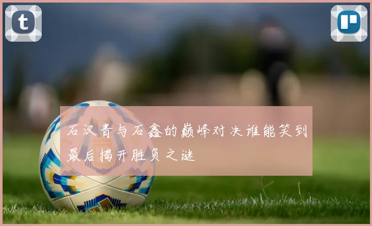 石汉青与石鑫的巅峰对决谁能笑到最后揭开胜负之谜
