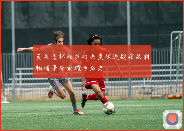 英足总杯经典对决曼联迎战宿敌利物浦争夺荣耀与历史