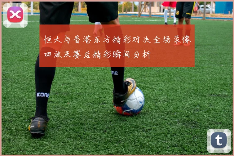 恒大与香港东方精彩对决全场录像回放及赛后精彩瞬间分析
