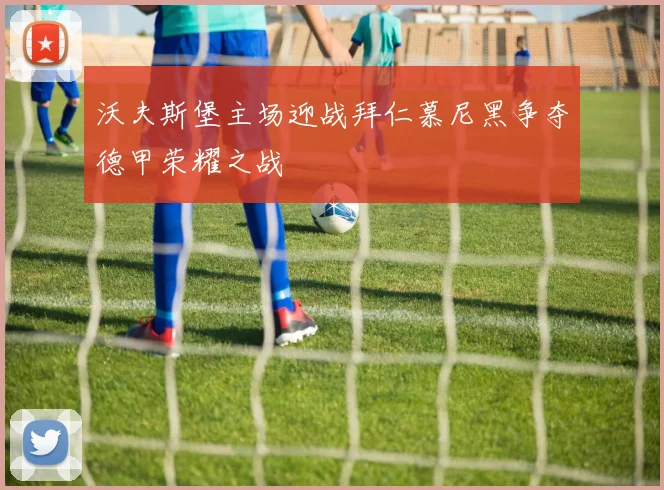 沃夫斯堡主场迎战拜仁慕尼黑争夺德甲荣耀之战