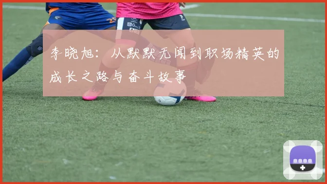 李晓旭：从默默无闻到职场精英的成长之路与奋斗故事