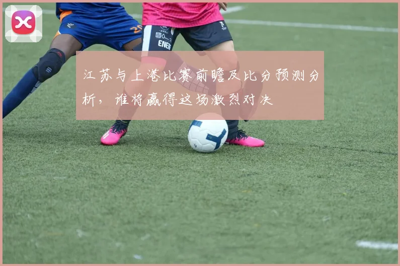 江苏与上港比赛前瞻及比分预测分析，谁将赢得这场激烈对决