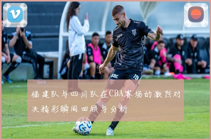 福建队与四川队在CBA赛场的激烈对决精彩瞬间回顾与分析