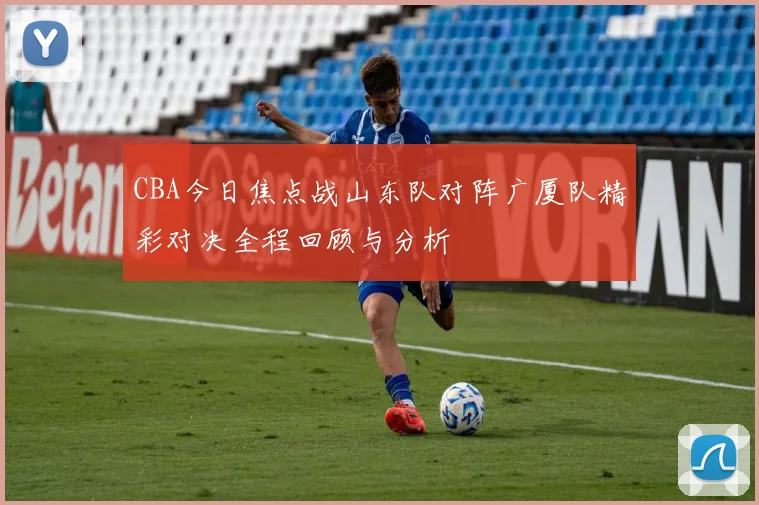 CBA今日焦点战山东队对阵广厦队精彩对决全程回顾与分析