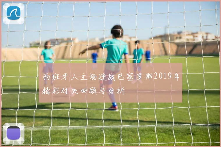 西班牙人主场迎战巴塞罗那2019年精彩对决回顾与分析