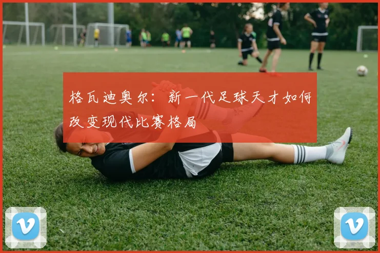 格瓦迪奥尔：新一代足球天才如何改变现代比赛格局