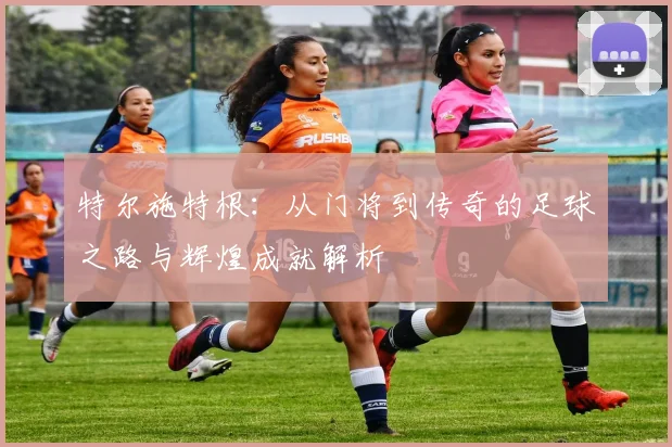 特尔施特根：从门将到传奇的足球之路与辉煌成就解析