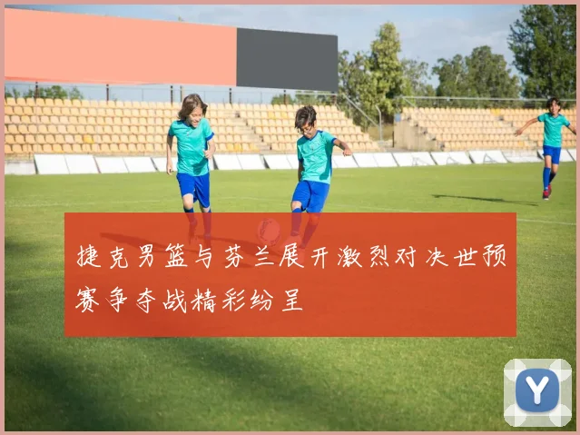 捷克男篮与芬兰展开激烈对决世预赛争夺战精彩纷呈