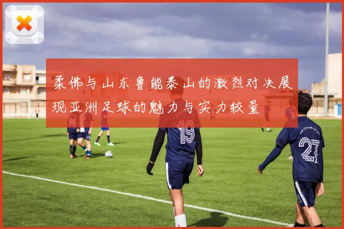 柔佛与山东鲁能泰山的激烈对决展现亚洲足球的魅力与实力较量