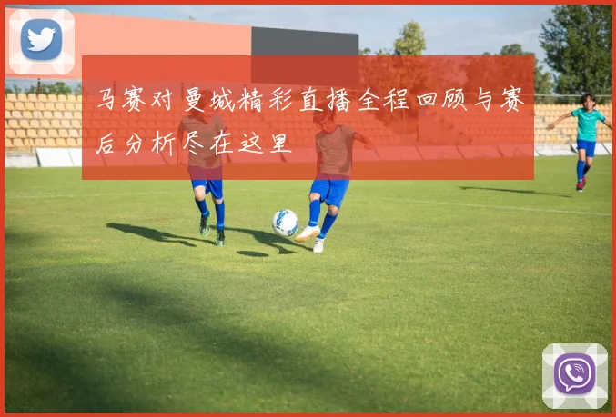 马赛对曼城精彩直播全程回顾与赛后分析尽在这里
