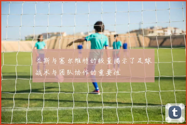 兰斯与塞尔维特的较量揭示了足球战术与团队协作的重要性