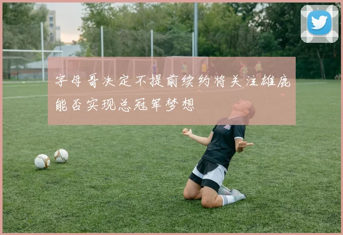 字母哥决定不提前续约将关注雄鹿能否实现总冠军梦想