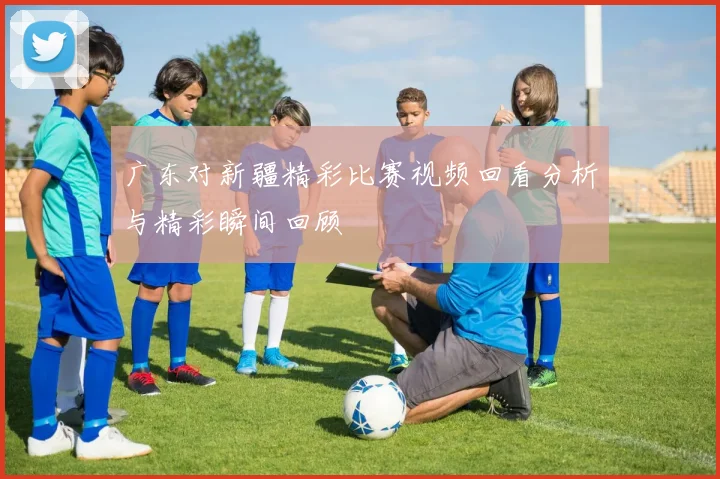 广东对新疆精彩比赛视频回看分析与精彩瞬间回顾