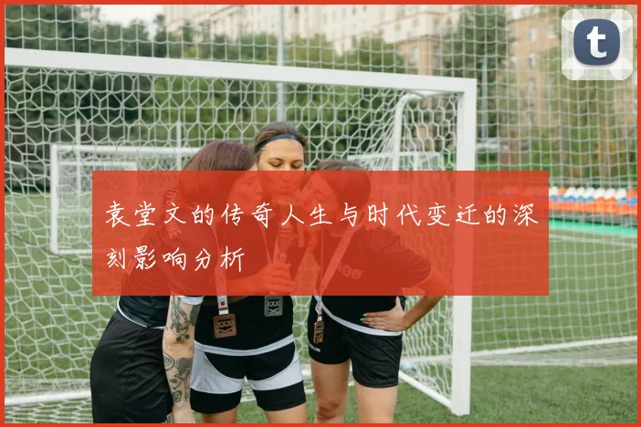 袁堂文的传奇人生与时代变迁的深刻影响分析