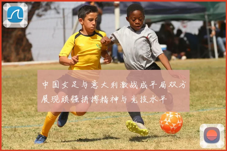 中国女足与意大利激战成平局双方展现顽强拼搏精神与竞技水平