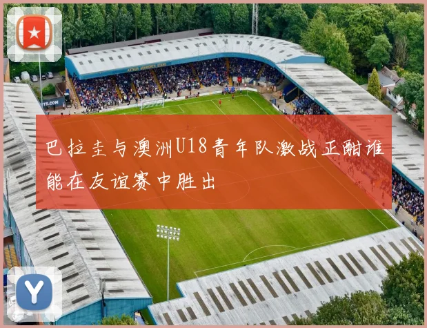 巴拉圭与澳洲U18青年队激战正酣谁能在友谊赛中胜出