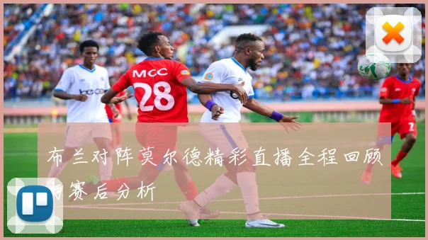 布兰对阵莫尔德精彩直播全程回顾与赛后分析