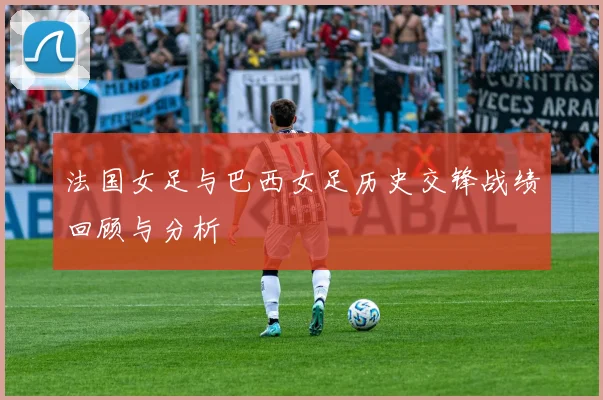 法国女足与巴西女足历史交锋战绩回顾与分析