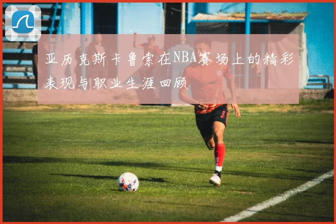 亚历克斯卡鲁索在NBA赛场上的精彩表现与职业生涯回顾