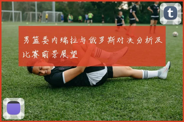 男篮委内瑞拉与俄罗斯对决分析及比赛前景展望