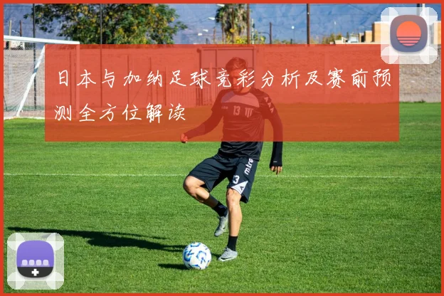日本与加纳足球竞彩分析及赛前预测全方位解读