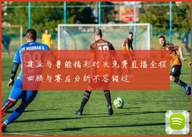 建业与鲁能精彩对决免费直播全程回顾与赛后分析不容错过