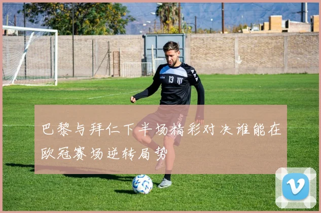 巴黎与拜仁下半场精彩对决谁能在欧冠赛场逆转局势