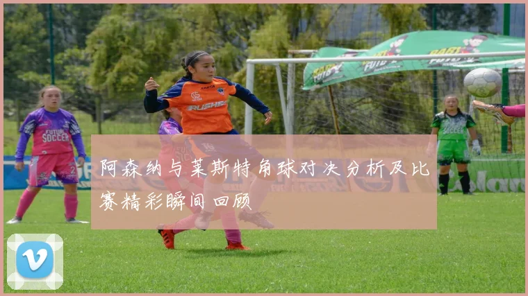 阿森纳与莱斯特角球对决分析及比赛精彩瞬间回顾