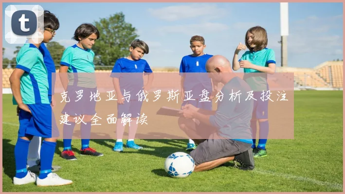 克罗地亚与俄罗斯亚盘分析及投注建议全面解读