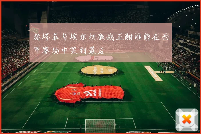 赫塔菲与埃尔切激战正酣谁能在西甲赛场中笑到最后