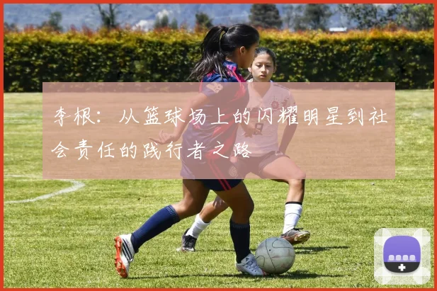 李根：从篮球场上的闪耀明星到社会责任的践行者之路