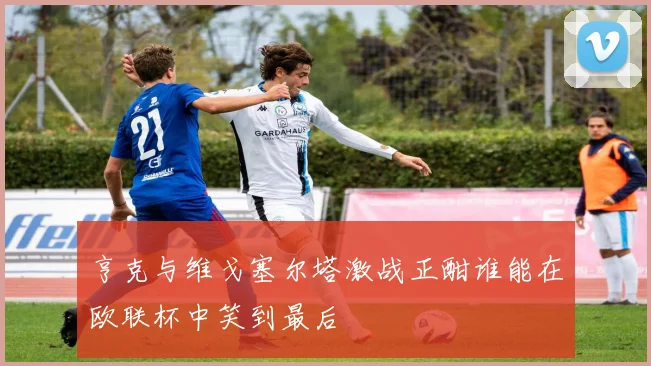 亨克与维戈塞尔塔激战正酣谁能在欧联杯中笑到最后