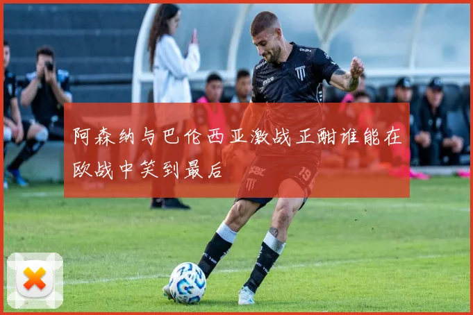 阿森纳与巴伦西亚激战正酣谁能在欧战中笑到最后