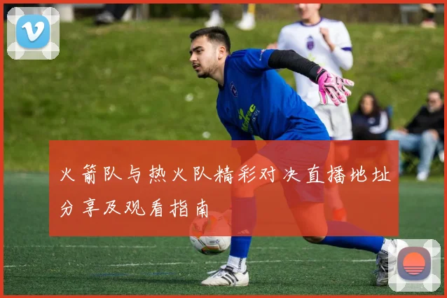 火箭队与热火队精彩对决直播地址分享及观看指南