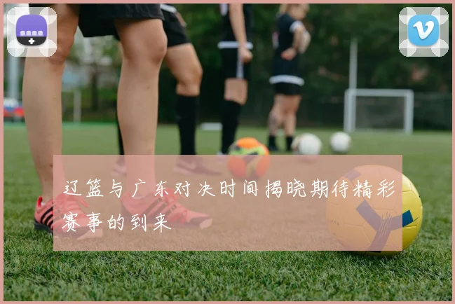辽篮与广东对决时间揭晓期待精彩赛事的到来