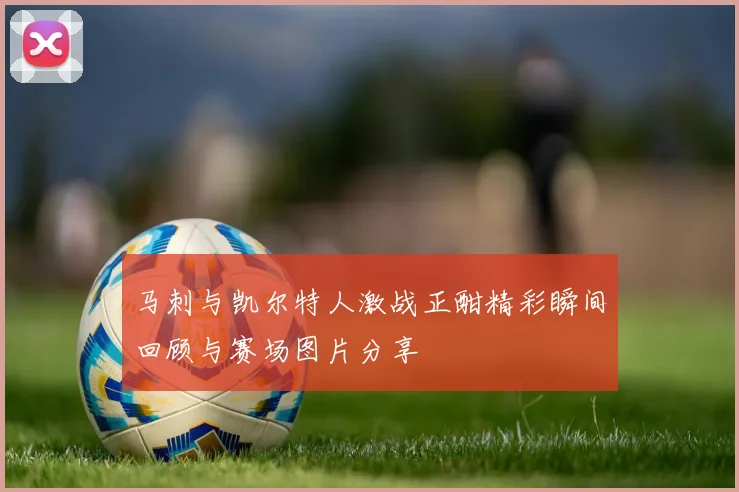 马刺与凯尔特人激战正酣精彩瞬间回顾与赛场图片分享