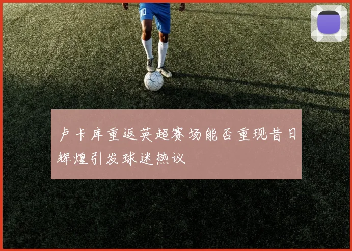 卢卡库重返英超赛场能否重现昔日辉煌引发球迷热议