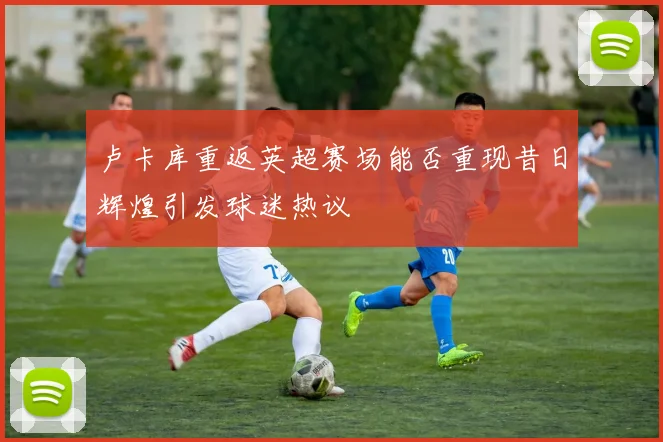 卢卡库重返英超赛场能否重现昔日辉煌引发球迷热议