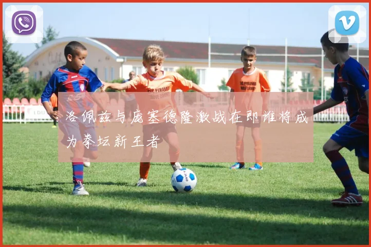 洛佩兹与庞塞德隆激战在即谁将成为拳坛新王者