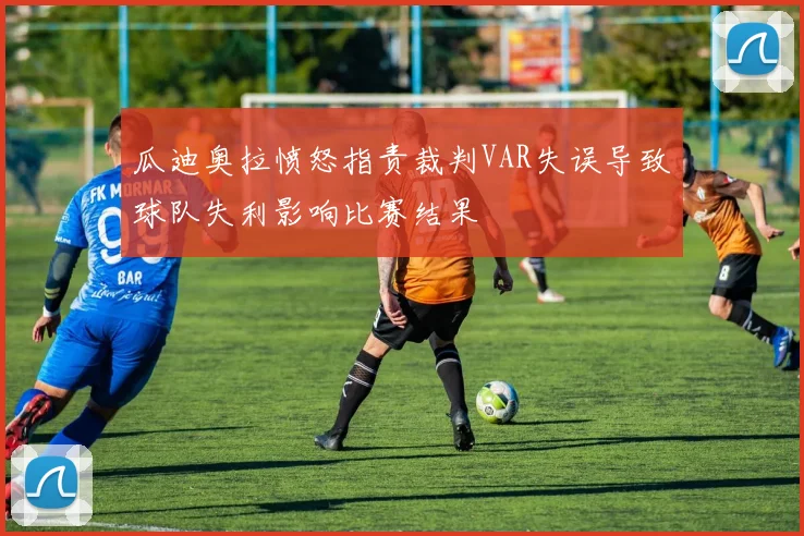 瓜迪奥拉愤怒指责裁判VAR失误导致球队失利影响比赛结果